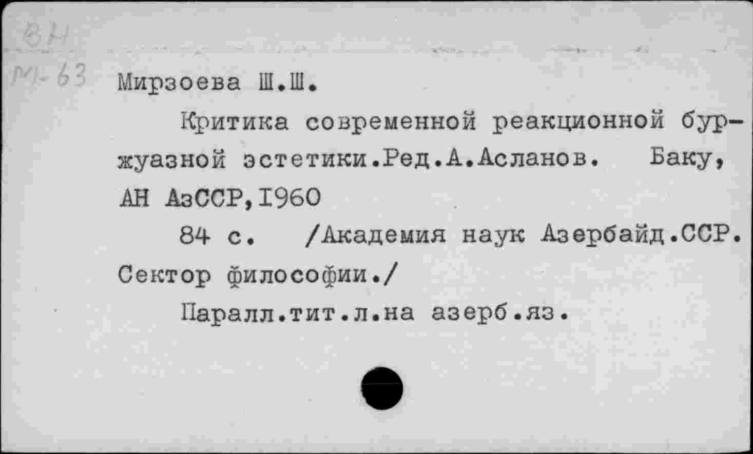 ﻿Мирзоева Ш.Ш.
Критика современной реакционной буржуазной эстетики.Ред.А.Асланов. Баку, АН АзССР,1960
84 с. /Академия наук Азербайд.ССР. Сектор философии./
Паралл.тит.л.на азерб.яз.